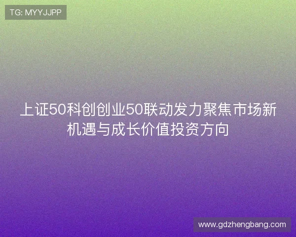 上证50科创创业50联动发力聚焦市场新机遇与成长价值投资方向 上证50科创创业50联动发力聚焦市场新机遇与成长价值投资方向